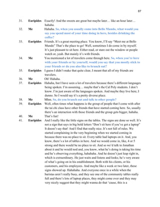 87
31. Euripides Exactly! And the sweets are great but maybe later… like an hour later…
hahaha.
32. Me Hahaha. So, when you usually come into Bello Mundo, what would you
say you spend most of your time doing in here, besides drinking the
coffee?
33. Euripides Friends. It’s a great meeting place. You know, I’ll say “Meet me at Bello
Mundo” That’s the place to go! Well, sometimes I do come in by myself.
It’s just pleasant to sit here. Either read, or stare out the window or people
watch or, yeah. But mainly it’s with friends.
34. Me You mentioned a lot of travelers come through here. So, when you’re here
with your friends or by yourself, would you say that you mostly stick to
your friends or do you also like to branch out?
35. Euripides I guess I didn’t make that quite clear, I meant that all of my friends are
travelers.
36. Me Oh! Hahaha.
37. Euripides Hahaha, but I have seen a lot of travelers because there’s different languages
being spoken. I’m assuming… maybe that’s the Cal Poly students. I don’t
know. I’m just aware of the languages spoken. And maybe they live here, I
dunno. So I would say it’s a pretty diverse place.
38. Me Mhm. So, do you branch out and talk to other people?
39. Euripides Well, often times what happens is the group of people that I come with after
the tai chi class have other friends that have started coming here. So, usually
there’s an interaction with those friends and the group gets bigger, hahaha.
40. Me That’s fun!
41. Euripides And I really like the little signs on the tables. The signs are done so well. It’s
not a sign that says in big bold letters “Don’t sit here if you’ve got a laptop”
It doesn’t say that! And I find that really nice. It’s not full of rules. We
started complaining in the very beginning when we started coming in
because there was no place to sit. Every table had laptops on it. And, you
know, there’s a lot of tables in here. And we would come in, like, 4 or 5
strong and there would be no place to sit. And so we’d talk to Jonathan
about it and he would nod and, you know, what he’s doing is taking his time
and he’s observing everything, hahahaha. And he doesn’t just leap right in,
which is extraordinary. He just waits and listens and looks; he’s very aware
of what’s going on in his establishment. Both with his clients, or his
customers, and his employees. And maybe like a week or two later, these
signs showed up. Hahahaha. And everyone once in a while when the
baristas aren’t really busy, and they see one of the community tables really
full and there’s lots of laptop places, they might come over and they may
very nicely suggest that they might wanna do that ‘cause, this is a
 