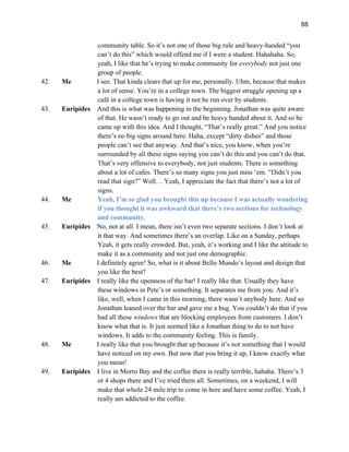 88
community table. So it’s not one of those big rule and heavy-handed “you
can’t do this” which would offend me if I were a student. Hahahaha. So,
yeah, I like that he’s trying to make community for everybody not just one
group of people.
42. Me I see. That kinda clears that up for me, personally. Uhm, because that makes
a lot of sense. You’re in a college town. The biggest struggle opening up a
café in a college town is having it not be run over by students.
43. Euripides And this is what was happening in the beginning. Jonathan was quite aware
of that. He wasn’t ready to go out and be heavy handed about it. And so he
came up with this idea. And I thought, “That’s really great.” And you notice
there’s no big signs around here. Haha, except “dirty dishes” and those
people can’t see that anyway. And that’s nice, you know, when you’re
surrounded by all these signs saying you can’t do this and you can’t do that.
That’s very offensive to everybody, not just students. There is something
about a lot of cafes. There’s so many signs you just miss ‘em. “Didn’t you
read that sign?” Well… Yeah, I appreciate the fact that there’s not a lot of
signs.
44. Me Yeah, I’m so glad you brought this up because I was actually wondering
if you thought it was awkward that there’s two sections for technology
and community.
45. Euripides No, not at all. I mean, there isn’t even two separate sections. I don’t look at
it that way. And sometimes there’s an overlap. Like on a Sunday, perhaps.
Yeah, it gets really crowded. But, yeah, it’s working and I like the attitude to
make it as a community and not just one demographic.
46. Me I definitely agree! So, what is it about Bello Mundo’s layout and design that
you like the best?
47. Euripides I really like the openness of the bar! I really like that. Usually they have
these windows in Pete’s or something. It separates me from you. And it’s
like, well, when I came in this morning, there wasn’t anybody here. And so
Jonathan leaned over the bar and gave me a hug. You couldn’t do that if you
had all these windows that are blocking employees from customers. I don’t
know what that is. It just seemed like a Jonathan thing to do to not have
windows. It adds to the community feeling. This is family.
48. Me I really like that you brought that up because it’s not something that I would
have noticed on my own. But now that you bring it up, I know exactly what
you mean!
49. Euripides I live in Morro Bay and the coffee there is really terrible, hahaha. There’s 3
or 4 shops there and I’ve tried them all. Sometimes, on a weekend, I will
make that whole 24 mile trip to come in here and have some coffee. Yeah, I
really am addicted to the coffee.
 