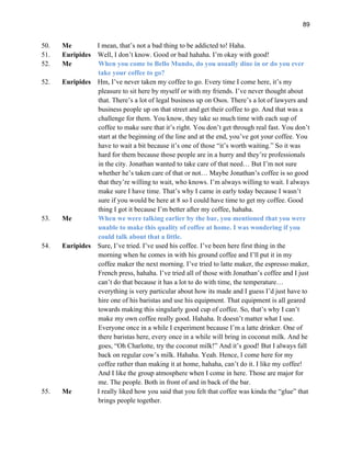 89
50. Me I mean, that’s not a bad thing to be addicted to! Haha.
51. Euripides Well, I don’t know. Good or bad hahaha. I’m okay with good!
52. Me When you come to Bello Mundo, do you usually dine in or do you ever
take your coffee to go?
52. Euripides Hm, I’ve never taken my coffee to go. Every time I come here, it’s my
pleasure to sit here by myself or with my friends. I’ve never thought about
that. There’s a lot of legal business up on Osos. There’s a lot of lawyers and
business people up on that street and get their coffee to go. And that was a
challenge for them. You know, they take so much time with each sup of
coffee to make sure that it’s right. You don’t get through real fast. You don’t
start at the beginning of the line and at the end, you’ve got your coffee. You
have to wait a bit because it’s one of those “it’s worth waiting.” So it was
hard for them because those people are in a hurry and they’re professionals
in the city. Jonathan wanted to take care of that need… But I’m not sure
whether he’s taken care of that or not… Maybe Jonathan’s coffee is so good
that they’re willing to wait, who knows. I’m always willing to wait. I always
make sure I have time. That’s why I came in early today because I wasn’t
sure if you would be here at 8 so I could have time to get my coffee. Good
thing I got it because I’m better after my coffee, hahaha.
53. Me When we were talking earlier by the bar, you mentioned that you were
unable to make this quality of coffee at home. I was wondering if you
could talk about that a little.
54. Euripides Sure, I’ve tried. I’ve used his coffee. I’ve been here first thing in the
morning when he comes in with his ground coffee and I’ll put it in my
coffee maker the next morning. I’ve tried to latte maker, the espresso maker,
French press, hahaha. I’ve tried all of those with Jonathan’s coffee and I just
can’t do that because it has a lot to do with time, the temperature…
everything is very particular about how its made and I guess I’d just have to
hire one of his baristas and use his equipment. That equipment is all geared
towards making this singularly good cup of coffee. So, that’s why I can’t
make my own coffee really good. Hahaha. It doesn’t matter what I use.
Everyone once in a while I experiment because I’m a latte drinker. One of
there baristas here, every once in a while will bring in coconut milk. And he
goes, “Oh Charlotte, try the coconut milk!” And it’s good! But I always fall
back on regular cow’s milk. Hahaha. Yeah. Hence, I come here for my
coffee rather than making it at home, hahaha, can’t do it. I like my coffee!
And I like the group atmosphere when I come in here. Those are major for
me. The people. Both in front of and in back of the bar.
55. Me I really liked how you said that you felt that coffee was kinda the “glue” that
brings people together.
 