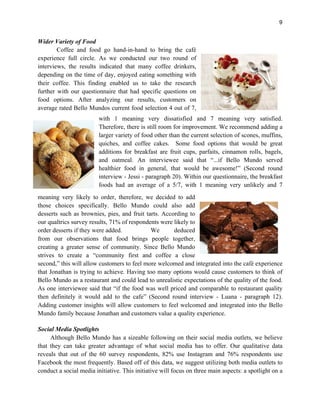 9
Wider Variety of Food
Coffee and food go hand-in-hand to bring the café
experience full circle. As we conducted our two round of
interviews, the results indicated that many coffee drinkers,
depending on the time of day, enjoyed eating something with
their coffee. This finding enabled us to take the research
further with our questionnaire that had specific questions on
food options. After analyzing our results, customers on
average rated Bello Mundos current food selection 4 out of 7,
with 1 meaning very dissatisfied and 7 meaning very satisfied.
Therefore, there is still room for improvement. We recommend adding a
larger variety of food other than the current selection of scones, muffins,
quiches, and coffee cakes. Some food options that would be great
additions for breakfast are fruit cups, parfaits, cinnamon rolls, bagels,
and oatmeal. An interviewee said that “...if Bello Mundo served
healthier food in general, that would be awesome!” (Second round
interview - Jessi - paragraph 20). Within our questionnaire, the breakfast
foods had an average of a 5/7, with 1 meaning very unlikely and 7
meaning very likely to order, therefore, we decided to add
those choices specifically. Bello Mundo could also add
desserts such as brownies, pies, and fruit tarts. According to
our qualtrics survey results, 71% of respondents were likely to
order desserts if they were added. We deduced
from our observations that food brings people together,
creating a greater sense of community. Since Bello Mundo
strives to create a “community first and coffee a close
second,” this will allow customers to feel more welcomed and integrated into the café experience
that Jonathan is trying to achieve. Having too many options would cause customers to think of
Bello Mundo as a restaurant and could lead to unrealistic expectations of the quality of the food.
As one interviewee said that “if the food was well priced and comparable to restaurant quality
then definitely it would add to the cafe” (Second round interview - Luana - paragraph 12).
Adding customer insights will allow customers to feel welcomed and integrated into the Bello
Mundo family because Jonathan and customers value a quality experience.
Social Media Spotlights
Although Bello Mundo has a sizeable following on their social media outlets, we believe
that they can take greater advantage of what social media has to offer. Our qualitative data
reveals that out of the 60 survey respondents, 82% use Instagram and 76% respondents use
Facebook the most frequently. Based off of this data, we suggest utilizing both media outlets to
conduct a social media initiative. This initiative will focus on three main aspects: a spotlight on a
 