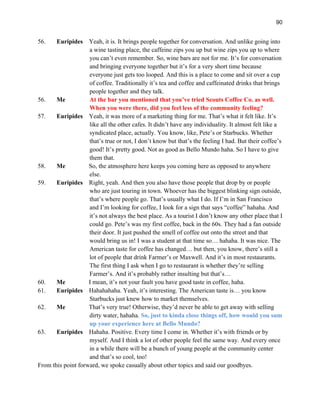90
56. Euripides Yeah, it is. It brings people together for conversation. And unlike going into
a wine tasting place, the caffeine zips you up but wine zips you up to where
you can’t even remember. So, wine bars are not for me. It’s for conversation
and bringing everyone together but it’s for a very short time because
everyone just gets too looped. And this is a place to come and sit over a cup
of coffee. Traditionally it’s tea and coffee and caffeinated drinks that brings
people together and they talk.
56. Me At the bar you mentioned that you’ve tried Scouts Coffee Co. as well.
When you were there, did you feel less of the community feeling?
57. Euripides Yeah, it was more of a marketing thing for me. That’s what it felt like. It’s
like all the other cafes. It didn’t have any individuality. It almost felt like a
syndicated place, actually. You know, like, Pete’s or Starbucks. Whether
that’s true or not, I don’t know but that’s the feeling I had. But their coffee’s
good! It’s pretty good. Not as good as Bello Mundo haha. So I have to give
them that.
58. Me So, the atmosphere here keeps you coming here as opposed to anywhere
else.
59. Euripides Right, yeah. And then you also have those people that drop by or people
who are just touring in town. Whoever has the biggest blinking sign outside,
that’s where people go. That’s usually what I do. If I’m in San Francisco
and I’m looking for coffee, I look for a sign that says “coffee” hahaha. And
it’s not always the best place. As a tourist I don’t know any other place that I
could go. Pete’s was my first coffee, back in the 60s. They had a fan outside
their door. It just pushed the smell of coffee out onto the street and that
would bring us in! I was a student at that time so… hahaha. It was nice. The
American taste for coffee has changed… but then, you know, there’s still a
lot of people that drink Farmer’s or Maxwell. And it’s in most restaurants.
The first thing I ask when I go to restaurant is whether they’re selling
Farmer’s. And it’s probably rather insulting but that’s…
60. Me I mean, it’s not your fault you have good taste in coffee, haha.
61. Euripides Hahahahaha. Yeah, it’s interesting. The American taste is… you know
Starbucks just knew how to market themselves.
62. Me That’s very true! Otherwise, they’d never be able to get away with selling
dirty water, hahaha. So, just to kinda close things off, how would you sum
up your experience here at Bello Mundo?
63. Euripides Hahaha. Positive. Every time I come in. Whether it’s with friends or by
myself. And I think a lot of other people feel the same way. And every once
in a while there will be a bunch of young people at the community center
and that’s so cool, too!
From this point forward, we spoke casually about other topics and said our goodbyes.
 