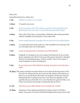 91
Kelsey Zerr
Second Round Interview- Kelsey Zerr:
1. Me: Hi Dana! It is good to see you again!
2. Dana: It’s good to see you too.
3. Me: Today I am going to start off by asking you questions about specifically about
Bello Mundo. First of all, what is your favorite thing about Bello Mundo?
4. Dana: Their coffee. They make a very good latte. I think they make really good drinks
and that is probably my favorite part. It is the coffee itself.
5. Me: Is there anything about the atmosphere that you really like a lot in Bello Mundo?
6. Dana: It is really quiet which can be really nice. That is probably my favorite part, that
it is a lot quieter than a lot of other places.
7. Me: Is quiet an important factor in deciding to go to Bello Mundo?
8. Dana: It depends, if I am going on my own or going to do homework on my own then
quiet is important to me. But if I want to go with someone and want to chat than I
feel like I am disturbing the peace, so then I wouldn’t want it to be as quiet. It
really all depends on what I am looking for.
9. Me: So you said you go to Bello Mundo for studying, do you have a favorite spot to
study?
10. Dana: I like sitting in that back area that I think use to be where the dressing rooms in Wet
Seal use to be. Because the bar area is nice but I like sitting in chairs that have a
back on it so my back doesn’t hurt when I am studying. I am the type of person
that generally likes to spread out all of my work when I am studying so I will
generally take up a whole table. So it is nice that they have good size tables, even
if they were meant for four people I will generally take up all of it.
11. Me: And when you go to Bello Mundo, do you normally take a friend?
12. Dana: Sometimes, if I am studying I generally don’t because I know I will talk to
people. I have gone a few times with friends though and they always seem to like
 