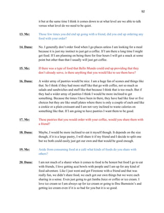 92
it but at the same time I think it comes down to at what level are we able to talk
versus what level do we need to be quiet.
13. Me: Those few times you did end up going with a friend, did you end up ordering any
food with your order?
14. Dana: No. I generally don’t order food when I go places unless I am looking for a meal
because it is just my instinct to just get a coffee. If I am there a long time I might
get food. If I am planning on being there for four hours I will get a snack at some
point but other than that I usually will just get coffee.
15. Me: If there was a type of food that Bello Mundo could end up providing that they
don’t already serve, is there anything that you would like to see them have?
16. Dana: A wider array of pastries would be nice. I am a huge fan of scones and things like
that. So I think if they had more stuff like that go with coffee, not so much as
salads and sandwiches and stuff like that because I think that is too much. But if
they had a wider array of pastries I think I would be more inclined to get
something. Because the times I have been in there, they have had like four or five
choices but they are like small plates where there is only a couple of each and like
a cookie or a plain croissant and I am not very inclined to waste calories on
something like that. If I am going to have pastries I want them to be good.
17. Me: These pastries that you would order with your coffee, would you share them with
a friend?
18. Dana: Maybe, I would be more inclined to eat it myself though. It depends on the size
though, if it is a large pastry, I will share it if my friend and I decide to split one
but we both could easily just get our own and that would be good enough.
19. Me: Aside from consuming food at a café what kinds of foods do you share with
others?
20. Dana: I am not much of a sharer when it comes to food to be honest but food I go to eat
with friends, I love getting acai bowls with people and I am up for any kind of
food adventure. Like I just went and got Firestone with a friend and that was
really fun, we didn’t share food, we each got our own things but we were each
sharing in a sense. Even just going to get Jamba Juice or coffee or ice cream. I
love ice cream so I am always up for ice cream or going to Doc Burnstein’s and
getting ice cream even if it is so bad for you but it is so good.
 