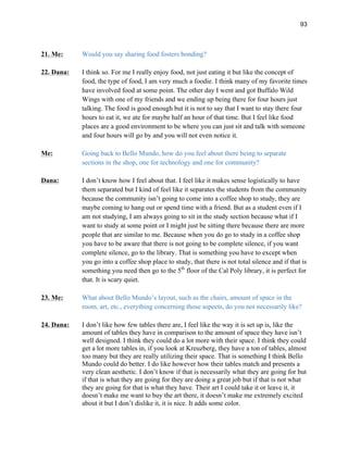 93
21. Me: Would you say sharing food fosters bonding?
22. Dana: I think so. For me I really enjoy food, not just eating it but like the concept of
food, the type of food, I am very much a foodie. I think many of my favorite times
have involved food at some point. The other day I went and got Buffalo Wild
Wings with one of my friends and we ending up being there for four hours just
talking. The food is good enough but it is not to say that I want to stay there four
hours to eat it, we ate for maybe half an hour of that time. But I feel like food
places are a good environment to be where you can just sit and talk with someone
and four hours will go by and you will not even notice it.
Me: Going back to Bello Mundo, how do you feel about there being to separate
sections in the shop, one for technology and one for community?
Dana: I don’t know how I feel about that. I feel like it makes sense logistically to have
them separated but I kind of feel like it separates the students from the community
because the community isn’t going to come into a coffee shop to study, they are
maybe coming to hang out or spend time with a friend. But as a student even if I
am not studying, I am always going to sit in the study section because what if I
want to study at some point or I might just be sitting there because there are more
people that are similar to me. Because when you do go to study in a coffee shop
you have to be aware that there is not going to be complete silence, if you want
complete silence, go to the library. That is something you have to except when
you go into a coffee shop place to study, that there is not total silence and if that is
something you need then go to the 5th
floor of the Cal Poly library, it is perfect for
that. It is scary quiet.
23. Me: What about Bello Mundo’s layout, such as the chairs, amount of space in the
room, art, etc., everything concerning those aspects, do you not necessarily like?
24. Dana: I don’t like how few tables there are, I feel like the way it is set up is, like the
amount of tables they have in comparison to the amount of space they have isn’t
well designed. I think they could do a lot more with their space. I think they could
get a lot more tables in, if you look at Kreuzberg, they have a ton of tables, almost
too many but they are really utilizing their space. That is something I think Bello
Mundo could do better. I do like however how their tables match and presents a
very clean aesthetic. I don’t know if that is necessarily what they are going for but
if that is what they are going for they are doing a great job but if that is not what
they are going for that is what they have. Their art I could take it or leave it, it
doesn’t make me want to buy the art there, it doesn’t make me extremely excited
about it but I don’t dislike it, it is nice. It adds some color.
 