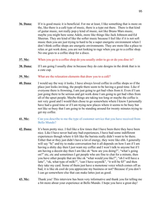 95
36. Dana: If it is good music it is beneficial. For me at least, I like something that is more on
the, like there is a café type of music, there is a type out there. There is that kind
of guitar music, not really pop-y kind of music, not like Bruno Mars music,
maybe you might here some Adele, more like things like Jack Johnson and Ed
Sheeran. They are kind of like the softer music because I feel like if it is not soft
music then you are just trying to hard to be a super energetic environment when I
don’t think coffee shops are energetic environments. They are more like a place to
relax or get work done, you are not looking to rage when you go to a coffee shop.
No one goes to a coffee shop for a disco.
37. Me: When you go to a coffee shop do you usually order to go or do you dine in?
38. Dana: If I am going I usually dine in because they do cute designs in the drink that is in
a cute cup.
39. Me: What are the relaxation elements that draw you to a café?
40. Dana: I would say the way it looks, I have always loved coffee in coffee shops so if the
place just looks inviting, the people there seem to be having a good time. Like if
everyone there is frowning, I am just going to get bad vibes from it. Even if I am
just going there to be serious and get work done I am going to get bad vibes from
all of the upset people. Maybe things are taking too long or maybe the coffee is
not very good and I would then chose to go somewhere where I know I personally
have had a good time or if I am trying new places where it seems to be busy but
not like so busy that I am going to be standing around for twenty minutes trying to
get my coffee.
41. Me: Can you describe to me the type of customer service that you have received from
Bello Mundo?
42. Dana: It’s been pretty nice. I feel like a few times that I have been there they have been
nice. Like I have never had any bad experiences, I have had some indifferent
experiences though where it felt like the barista really didn’t want to be there.
Either that or they just didn’t have a lot of energy, they were like ehh. I generally
will say “hi” and try to make conversation but it all depends on how I am if I am
having a shitty day then I just want my coffee and I won’t talk to anyone but if I
am having a decent day then I am like ok “how are you doing?”, “what’s going
on?” etc, etc and sometimes I get people who are fine to chat for a minute, then
you have other people that are like ok “what would you like?”, “oh I will have a
latte”, “ok, what type of milk?”, “can I have soymilk”, “it will be $5” and then
they take my card. Some of them just have a monotone voice which comes off as
bad, it is like ok cool do you appreciate my business or not? Because if you don’t
I can go somewhere else that can make lattes just as good.
43. Me: Thank you! This interview has been very informative and thank you for telling me
a bit more about your experience at Bello Mundo. I hope you have a great day!
 