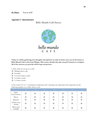 96
44. Dana: You as well!
Appendix C: Questionnaire
Bello Mundo Café Survey
Today we will be gathering your thoughts and opinions in order to better serve you in the future at
Bello Mundo Cafe in San Luis Obispo. This survey should only take around 5 minutes to complete.
All of the answers you provide will be kept anonymous.
1. How often do you go to a cafe?
m Multiple times a day
m Everyday
m 5 or more times a week
m 3-4 times a week
m 1-2 times a week
2. On a scale of 1 to 7, 1 meaning not important and 7 meaning very important, how important are the
following qualities in a coffee shop to you?
1 2 3 4 5 6 7
Quiet
Environment
m m m m m m m
Decor m m m m m m m
Spacious m m m m m m m
Outlets near
seating
m m m m m m m
Many seats
available
m m m m m m m
 