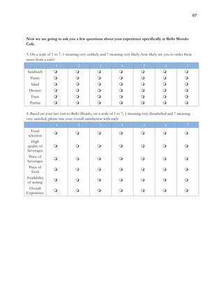 97
Now we are going to ask you a few questions about your experience specifically at Bello Mundo
Cafe.
3. On a scale of 1 to 7, 1 meaning very unlikely and 7 meaning very likely, how likely are you to order these
items from a cafe?
1 2 3 4 5 6 7
Sandwich m m m m m m m
Pastry m m m m m m m
Salad m m m m m m m
Dessert m m m m m m m
Fruit m m m m m m m
Parfait m m m m m m m
4. Based on your last visit to Bello Mundo, on a scale of 1 to 7, 1 meaning very dissatisfied and 7 meaning
very satisfied, please rate your overall satisfaction with each.
1 2 3 4 5 6 7
Food
selection
m m m m m m m
High
quality of
beverages
m m m m m m m
Price of
beverages
m m m m m m m
Price of
food
m m m m m m m
Availability
of seating
m m m m m m m
Overall
Experience
m m m m m m m
 