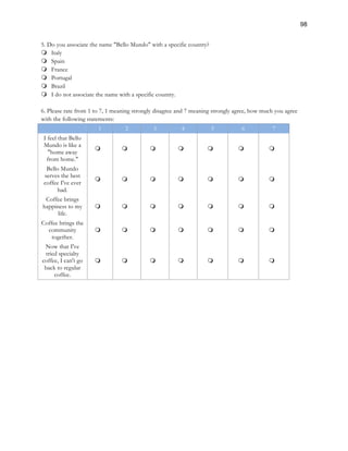98
5. Do you associate the name "Bello Mundo" with a specific country?
m Italy
m Spain
m France
m Portugal
m Brazil
m I do not associate the name with a specific country.
6. Please rate from 1 to 7, 1 meaning strongly disagree and 7 meaning strongly agree, how much you agree
with the following statements:
1 2 3 4 5 6 7
I feel that Bello
Mundo is like a
"home away
from home."
m m m m m m m
Bello Mundo
serves the best
coffee I've ever
had.
m m m m m m m
Coffee brings
happiness to my
life.
m m m m m m m
Coffee brings the
community
together.
m m m m m m m
Now that I've
tried specialty
coffee, I can't go
back to regular
coffee.
m m m m m m m
 