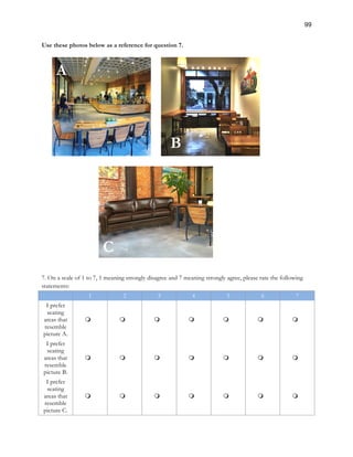 99
Use these photos below as a reference for question 7.
7. On a scale of 1 to 7, 1 meaning strongly disagree and 7 meaning strongly agree, please rate the following
statements:
1 2 3 4 5 6 7
I prefer
seating
areas that
resemble
picture A.
m m m m m m m
I prefer
seating
areas that
resemble
picture B.
m m m m m m m
I prefer
seating
areas that
resemble
picture C.
m m m m m m m
A
B
C
 