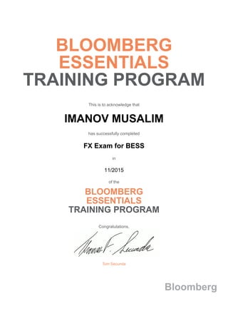 BLOOMBERG
ESSENTIALS
TRAINING PROGRAM
This is to acknowledge that
IMANOV MUSALIM
has successfully completed
FX Exam for BESS
in
11/2015
of the
BLOOMBERG
ESSENTIALS
TRAINING PROGRAM
Congratulations,
Tom Secunda
Bloomberg
 