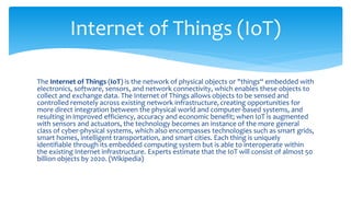 The Internet of Things (IoT) is the network of physical objects or "things“ embedded with
electronics, software, sensors, and network connectivity, which enables these objects to
collect and exchange data. The Internet of Things allows objects to be sensed and
controlled remotely across existing network infrastructure, creating opportunities for
more direct integration between the physical world and computer-based systems, and
resulting in improved efficiency, accuracy and economic benefit; when IoT is augmented
with sensors and actuators, the technology becomes an instance of the more general
class of cyber-physical systems, which also encompasses technologies such as smart grids,
smart homes, intelligent transportation, and smart cities. Each thing is uniquely
identifiable through its embedded computing system but is able to interoperate within
the existing Internet infrastructure. Experts estimate that the IoT will consist of almost 50
billion objects by 2020. (Wikipedia)
Internet of Things (IoT)
 