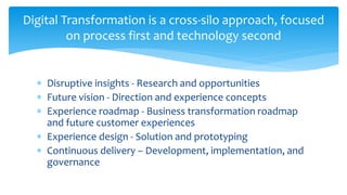  Disruptive insights - Research and opportunities
 Future vision - Direction and experience concepts
 Experience roadmap - Business transformation roadmap
and future customer experiences
 Experience design - Solution and prototyping
 Continuous delivery – Development, implementation, and
governance
Digital Transformation is a cross-silo approach, focused
on process first and technology second
 