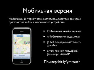 Мобильная версия
Мобильный интернет развивается, пользователи всё чаще
приходят на сайты с мобильного устройства.


                         •   Мобильный дизайн сервиса

                         •   «Мобильная определялка»

                         •   JS API поддерживает touch-
                             девайсы

                         •   а там, где нет поддержки
                             JavaScript: StaticAPI

                         Пример: bit.ly/ymtouch
 