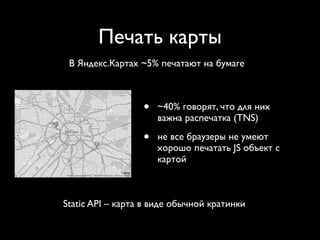 Печать карты
 В Яндекс.Картах ~5% печатают на бумаге



                  •   ~40% говорят, что для них
                      важна распечатка (TNS)

                  •   не все браузеры не умеют
                      хорошо печатать JS объект с
                      картой



Static API – карта в виде обычной кратинки
 