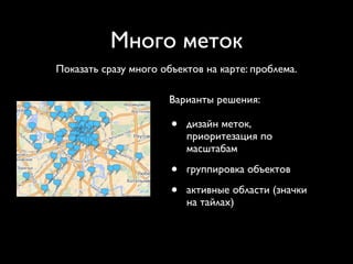 Много меток
Показать сразу много объектов на карте: проблема.

                       Варианты решения:

                       •   дизайн меток,
                           приоритезация по
                           масштабам

                       •   группировка объектов

                       •   активные области (значки
                           на тайлах)
 