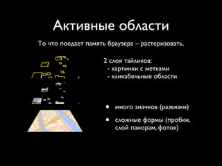 Активные области
То что поедает память браузера – растеризовать.

                     2 слоя тайликов:
                      - картинки с метками
                      - кликабельные области



                     •   много значков (развязки)

                     •   сложные формы (пробки,
                         слой панорам, фоток)
 