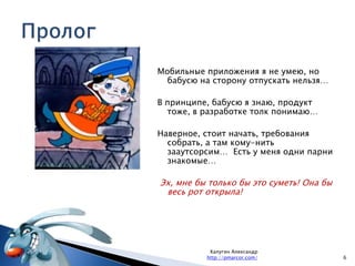 Пролог 6Калугин Александрhttp://pmarcor.com/Мобильные приложения я не умею, но бабусю на сторону отпускать нельзя…В принципе, бабусю я знаю, продукт тоже, в разработке толк понимаю…Наверное, стоит начать, требования собрать, а там кому-нить зааутсорсим…  Есть у меня одни парни знакомые… Эх, мне бы только бы это суметь! Она бы весь рот открыла!