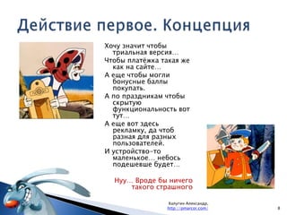 Действие первое. Концепция8Калугин Александр, http://pmarcor.com/Хочу значит чтобы триальная версия…Чтобы платёжка такая же как на сайте…А еще чтобы могли бонусные баллы покупать.А по праздникам чтобы скрытую функциональность вот тут…А еще вот здесь рекламку, да чтоб разная для разных пользователей.И устройство-то маленькое…небось подешевше будет… Нуу… Вроде бы ничего такого страшного
