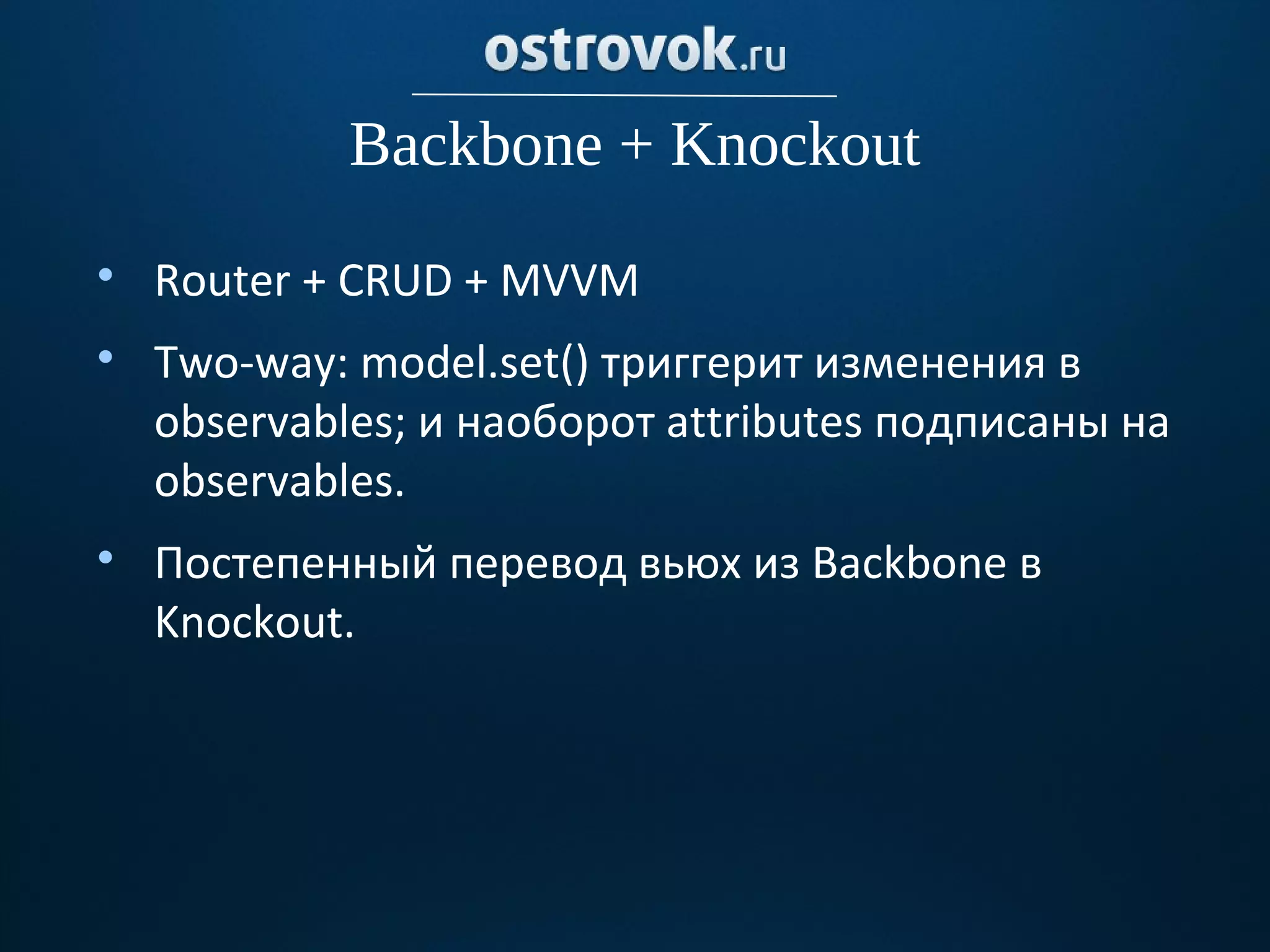 Backbone + Knockout

    Router + CRUD + MVVM

    Two-way: model.set() триггерит изменения в
    observables; и наоборот attributes подписаны на
    оbservables.

    Постепенный перевод вьюх из Backbone в
    Knockout.
 