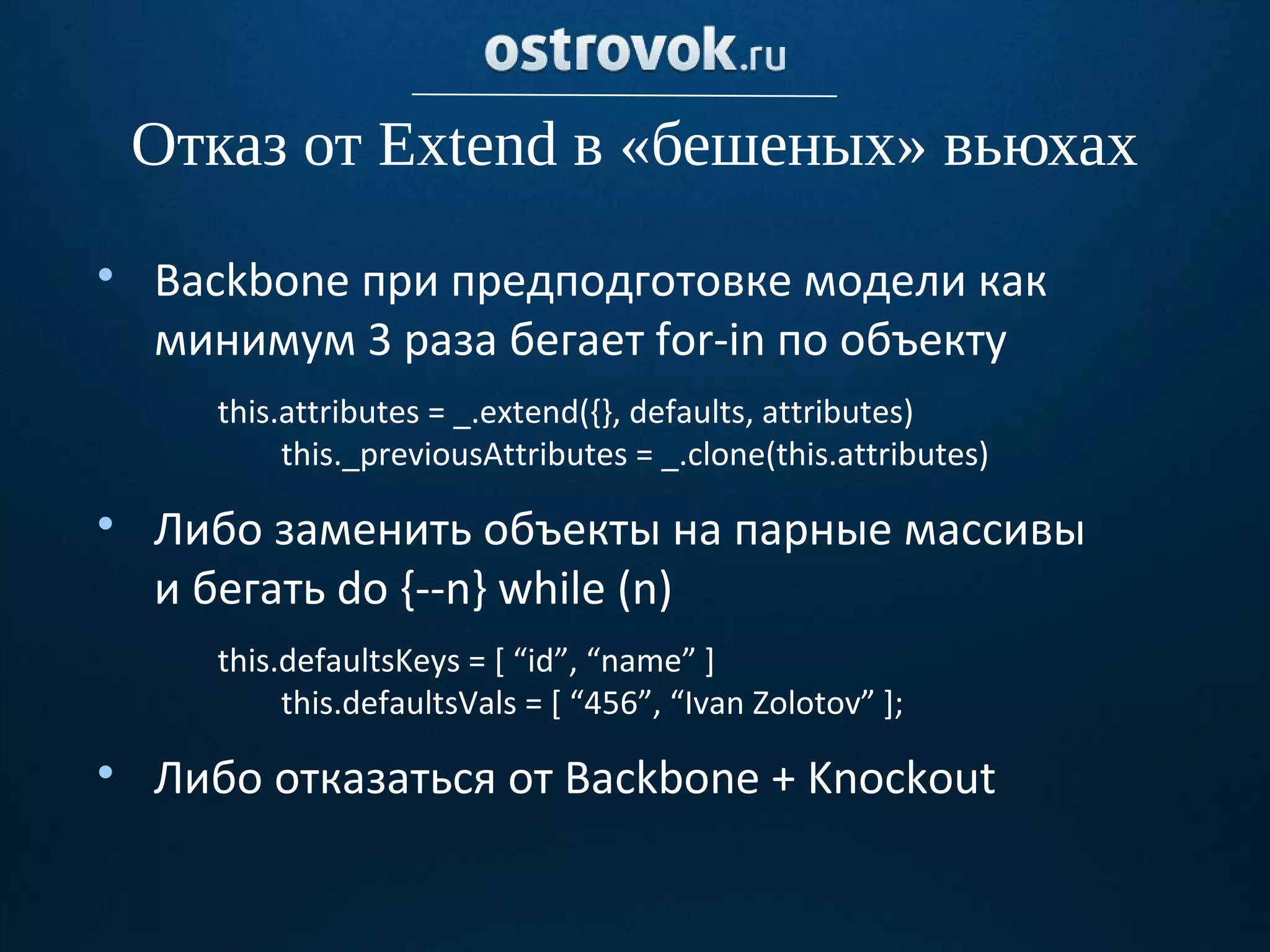 Отказ от Extend в «бешеных» вьюхах

    Backbone при предподготовке модели как
    минимум 3 раза бегает for-in по объекту
      this.attributes = _.extend({}, defaults, attributes)
           this._previousAttributes = _.clone(this.attributes)

    Либо заменить объекты на парные массивы
    и бегать do {--n} while (n)
      this.defaultsKeys = [ “id”, “name” ]
           this.defaultsVals = [ “456”, “Ivan Zolotov” ];

    Либо отказаться от Backbone + Knockout
 