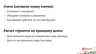 Счета (согласно плану счетов): 
 Активные и пассивные. 
 Обладают номером и названием. 
 Еще бывают субсчета, но это уже бухучет. 
Расчет строится по принципу долга: 
 Долг внешнего мира по отношению к нам (активы); 
 Долг от нас внешнему миру (пассивы). 
 
