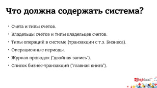 Что должна содержать система? 
 Счета и типы счетов. 
 Владельцы счетов и типы владельцев счетов. 
 Типы операций в системе (транзакции с т.з. Бизнеса). 
 Операционные периоды. 
 Журнал проводок (“двойная запись”). 
 Список бизнес-транзакций (“главная книга”). 
 