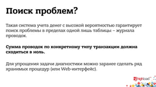 Поиск проблем? 
Такая система учета денег с высокой вероятностью гарантирует 
поиск проблемы в пределах одной лишь таблицы – журнала 
проводок. 
Сумма проводок по конкретному типу транзакции должна 
сходиться в ноль. 
Для упрощения задачи диагностики можно заранее сделать ряд 
хранимых процедур (или Web-интерфейс). 
 