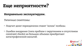 Еще неприятности? 
Неправильно эксплуатируем. 
Типичные симптомы: 
 Подсчет денег периодически ставит “колом” полбазы. 
 Ошибки внедрения (типа проблем с округлением и отсутствием 
constraint checks) на больших объемах приобретают 
катастрофический масштаб. 
 