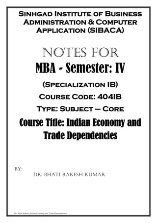 Dr. Bhati Rakesh (Indian Economy and Trade Dependencies)
Sinhgad Institute of Business
Administration & Computer
Application (SIBACA)
NOTES FOR
MBA - Semester: IV
(Specialization IB)
Course Code: 404IB
Type: Subject – Core
Course Title: Indian Economy and
Trade Dependencies
BY:
Dr. Bhati Rakesh Kumar
 
