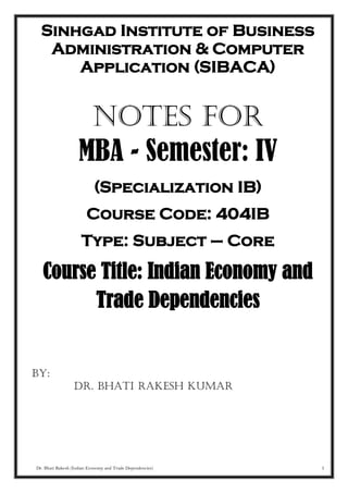 Dr. Bhati Rakesh (Indian Economy and Trade Dependencies) 1
Sinhgad Institute of Business
Administration & Computer
Application (SIBACA)
NOTES FOR
MBA - Semester: IV
(Specialization IB)
Course Code: 404IB
Type: Subject – Core
Course Title: Indian Economy and
Trade Dependencies
BY:
Dr. Bhati Rakesh Kumar
 
