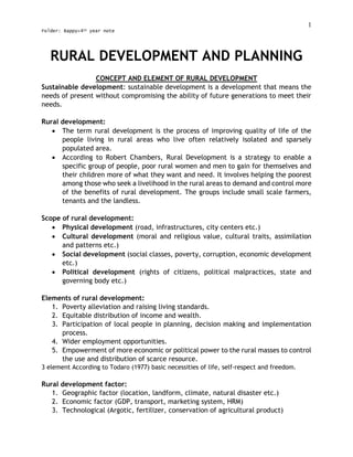 1
Folder: Bappy>4th year note
RURAL DEVELOPMENT AND PLANNING
CONCEPT AND ELEMENT OF RURAL DEVELOPMENT
Sustainable development: sustainable development is a development that means the
needs of present without compromising the ability of future generations to meet their
needs.
Rural development:
 The term rural development is the process of improving quality of life of the
people living in rural areas who live often relatively isolated and sparsely
populated area.
 According to Robert Chambers, Rural Development is a strategy to enable a
specific group of people, poor rural women and men to gain for themselves and
their children more of what they want and need. It involves helping the poorest
among those who seek a livelihood in the rural areas to demand and control more
of the benefits of rural development. The groups include small scale farmers,
tenants and the landless.
Scope of rural development:
 Physical development (road, infrastructures, city centers etc.)
 Cultural development (moral and religious value, cultural traits, assimilation
and patterns etc.)
 Social development (social classes, poverty, corruption, economic development
etc.)
 Political development (rights of citizens, political malpractices, state and
governing body etc.)
Elements of rural development:
1. Poverty alleviation and raising living standards.
2. Equitable distribution of income and wealth.
3. Participation of local people in planning, decision making and implementation
process.
4. Wider employment opportunities.
5. Empowerment of more economic or political power to the rural masses to control
the use and distribution of scarce resource.
3 element According to Todaro (1977) basic necessities of life, self-respect and freedom.
Rural development factor:
1. Geographic factor (location, landform, climate, natural disaster etc.)
2. Economic factor (GDP, transport, marketing system, HRM)
3. Technological (Argotic, fertilizer, conservation of agricultural product)
 