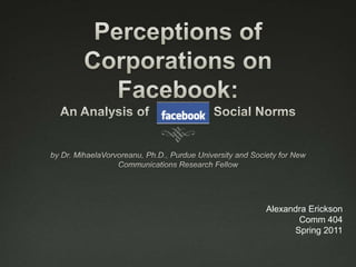 Perceptions of Corporations on Facebook: An Analysis of                  Social Norms by Dr. MihaelaVorvoreanu, Ph.D., Purdue University and Society for New Communications Research Fellow Alexandra Erickson Comm 404 Spring 2011 
