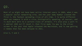 Q3.
Most of us might not have been active internet users in 2005, when X was
a popular social networking site, and the year Samy Kamkar created the
first Y, the fastest spreading virus of all time. Y is quite different
when you compare it with a virus (biologically speaking, of course), and
is much more akin to a certain class of animals. Y's also play a part in
a seminal 1965 sci-fi novel Z, that first made its way to the silver
screen in the year that Apple released the Macintosh, and is now getting
a remake that has been delayed to 2021.
Give X, Y and Z
 