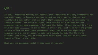 Q4.
In 1962, President Kennedy was fearful that individual military commanders had
too much leeway to launch a nuclear attack on their own initiative, and
instituted a new policy that an eight-digit password would be necessary to
launch missiles. Air Force officers, more fearful of a delayed nuclear
response than a rogue commander, followed the letter if not the spirit of the
rule and used ________ in every missile silo - and, just like half the people
in your office do with their passwords, they then wrote the eight-digit
sequence on a piece of paper to make sure nobody forgot. The Air Force
disputes this story, but it comes from Bruce Blair, who was an Air Force
launch officer in the 1970s.
What was the password, which I hope none of you use?
 