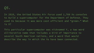 Q5.
In 2010, the United States Air Force used 1,760 Xs consoles
to build a supercomputer for the Department of Defense. They
used Xs because it was more cost efficient and “green.” What
is X?
This particular supercomputer was nicknamed Y, a two word
alliterative name that includes a bird of importance to
several South American nations, and a word that would
describe the way in which the Xs have been connected.
 