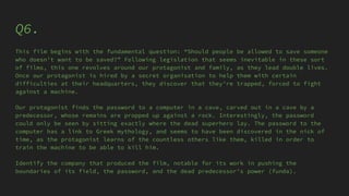 Q6.
This film begins with the fundamental question: “Should people be allowed to save someone
who doesn’t want to be saved?” Following legislation that seems inevitable in these sort
of films, this one revolves around our protagonist and family, as they lead double lives.
Once our protagonist is hired by a secret organisation to help them with certain
difficulties at their headquarters, they discover that they’re trapped, forced to fight
against a machine.
Our protagonist finds the password to a computer in a cave, carved out in a cave by a
predecessor, whose remains are propped up against a rock. Interestingly, the password
could only be seen by sitting exactly where the dead superhero lay. The password to the
computer has a link to Greek mythology, and seems to have been discovered in the nick of
time, as the protagonist learns of the countless others like them, killed in order to
train the machine to be able to kill him.
Identify the company that produced the film, notable for its work in pushing the
boundaries of its field, the password, and the dead predecessor’s power (funda).
 