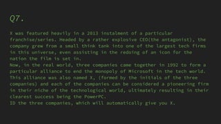 Q7.
X was featured heavily in a 2013 instalment of a particular
franchise/series. Headed by a rather explosive CEO(the antagonist), the
company grew from a small think tank into one of the largest tech firms
in this universe, even assisting in the redoing of an icon for the
nation the film is set in.
Now, in the real world, three companies came together in 1992 to form a
particular alliance to end the monopoly of Microsoft in the tech world.
This alliance was also named X, (formed by the initials of the three
companies) and each of the companies can be considered a pioneering firm
in their niche of the technological world, ultimately resulting in their
clearest success being the PowerPC.
ID the three companies, which will automatically give you X.
 