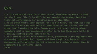 Q10.
X Y is a technical term for a kind of CGI, developed by Ken X in 1982
for the Disney film Z. In 1997, he was awarded the Academy Award for
Technical Achievement, for creating such an algorithm.
A is an album that's very popular for its 5th track, one that all school
children are sure to have heard at some point in their lives. Now the
album itself reminds one of a famous event in history, taking place
somewhere with a name pronounced similar to X, but these many hints is
literally casting pearls before swine.
Y is a term we're lot more familiar with, particularly the engineers who
are seeing this question. Laymen will have caught a glimpse of this
phenomenon while watching content produced by a network, whose logo is
accompanied by an iconic sound.
ID XY
 