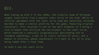 Q11.
When coming up with X in the 1980s, the creative team of Nintendo
sought inspiration from a popular comic strip of the time. While an
official agreement with the comic strip team was cancelled, Nintendo
decided to make a similar plotline for the game, featuring original
characters. This resulted in one of the main elements of X being a
love triangle that mirrored the one present in the comic strip,
which featured a comically large/muscular man(leading him to
resemble something), a man in an iconic uniform of sorts, and a
damsel in distress, whose counterpart in X went so far as to also
being named after a food item.
ID both X and the comic strip.
 