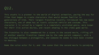 Q12.
This studio is a pioneer in the world of digital animation, paving the way for
films that began to create characters that would become familiar to
generations of kids. Their largest franchise recently introduced two new major
characters, one of whom has an iconic coloured vehicle and costume. This
character X is voiced by a legend in a completely unrelated genre, more known
for their live action movies, and recent showing in the video game world.
The franchise is also remembered for a scene in the second movie, riffing off
of another popular franchise (owned now by the same parent company), with a
key dialogue between a protagonist, and someone he seems to have been created
to destroy.
Name the voice actor for X, and the scene that the second movie is parodying
 
