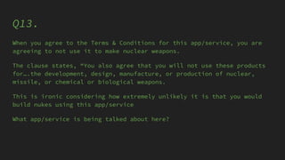 Q13.
When you agree to the Terms & Conditions for this app/service, you are
agreeing to not use it to make nuclear weapons.
The clause states, “You also agree that you will not use these products
for….the development, design, manufacture, or production of nuclear,
missile, or chemical or biological weapons.
This is ironic considering how extremely unlikely it is that you would
build nukes using this app/service
What app/service is being talked about here?
 