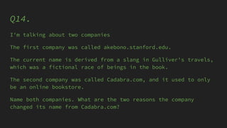 Q14.
I'm talking about two companies
The first company was called akebono.stanford.edu.
The current name is derived from a slang in Gulliver's travels,
which was a fictional race of beings in the book.
The second company was called Cadabra.com, and it used to only
be an online bookstore.
Name both companies. What are the two reasons the company
changed its name from Cadabra.com?
 