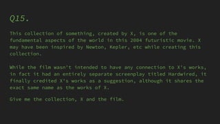 Q15.
This collection of something, created by X, is one of the
fundamental aspects of the world in this 2004 futuristic movie. X
may have been inspired by Newton, Kepler, etc while creating this
collection.
While the film wasn't intended to have any connection to X's works,
in fact it had an entirely separate screenplay titled Hardwired, it
finally credited X's works as a suggestion, although it shares the
exact same name as the works of X.
Give me the collection, X and the film.
 