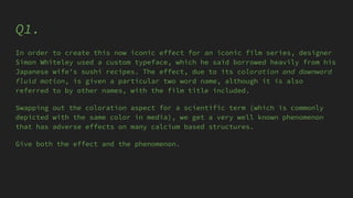 Q1.
In order to create this now iconic effect for an iconic film series, designer
Simon Whiteley used a custom typeface, which he said borrowed heavily from his
Japanese wife's sushi recipes. The effect, due to its coloration and downward
fluid motion, is given a particular two word name, although it is also
referred to by other names, with the film title included.
Swapping out the coloration aspect for a scientific term (which is commonly
depicted with the same color in media), we get a very well known phenomenon
that has adverse effects on many calcium based structures.
Give both the effect and the phenomenon.
 