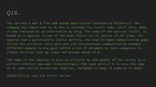 Q16.
The service A was a free web based application launched by AltaVista. The
company was taken over by B, but A retained its iconic name, until 2012, when
it was replaced by an alternative by Bing. The name of the service itself, is
based on a species in one of the most iconic sci-fi series of all time. The
species had a particularly useful ability, one that bridged communication gaps
across the universe. Such accurate and instantaneous communication between
different people is the goal behind a lot of attempts by tech companies to
create services that go leaps and bounds ahead of A.
The name of the species is also an allusion by the author of the series to a
certain biblical passage. Interestingly, the root word of A is also the name
of an open source JavaScript compiler, designed to keep JS code up to date.
Identify A,B, and the sci-fi series
 