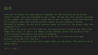 Q18.
This man is notable for beginning his campaign for the President of the United
States in 2020, that was suspended on Nov 1 2019. The man was also recently revealed
to be a member of a hacker group X, back when he was a teenager, which was notorious
for releasing tools that allowed ordinary people to hack computers running
Microsoft’s Windows. The man wrote numerous poems and texts for the group, under the
pseudonym “Y Z”.
Now X would be quite a horrific name for any organisation in present day India, and
might even result in one of its members being lynched, before the purpose or the
actual content discussed on the group is examined.
Y is an adjective, usually used in terms of the 60’s, to describe the hippy
movement, rock and roll, and art.
Z is a term one would associate with Genghis Khan, or the movie, “The Secret Life of
Walter Mitty”
ID X, Y and Z
 