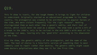 Q19.
This TV show is iconic, for the tough themes it brings to light for children
to understand. Originally started as an educational programme in its home
country, its protagonist was created to be antithetical to popular heroes of
the time, who were violent frequently “for the right reasons”. Nothing
distinguished them so much other than a genetic oddity, and their tool of
choice, which could never be used as a weapon. The show took a quite a bit of
a break in the 1990’s, only to be revived in the mid 2000’s with most of its
mythology cut away, leaving only the ‘good bits’ according to its showrunner
at the time.
Give the show, the genetic oddity of the protagonist, and the name of the
tool. The tool of choice is a futuristic version of something that is most
commonly used to repair rather than destroy. The genetic oddity might cause
some doctors palpitations when they see it for the first time.
 