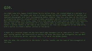 Q20.
One might know this famous French hacker by his online alias, one created based on a persona in a
popular TV series. The hacker was able to scrape through the entire Aadhar website in batches and
download photographs with their corresponding Aadhar numbers. They have also been at the forefront
of pinpointing security vulnerabilities in major government and political party tech initiatives.
More interestingly, their alias, comes from a show dealing with such security experts and exploits,
the key logo of the show reminiscent of a very famous comic by Alan Moore and David Lloyd. The
hacker’s twitter handle is the name of the collective (X) that the protagonist of the show joins,
with a motive to create a better version of the world.
X might be a censored slogan one may have heard edgy teenagers use at some point in their lives,
when railing against the constraints of society.The actor who plays the protagonist has won Best
Actor in a Television Series, multiple years in a row at the Golden Globes.
Name the show, the collective or the hacker’s twitter handle, and the name of the protagonist of
the show.
 