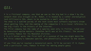 Q21.
X is a fictional company, one that we see as the big bad in a show Y by the
network that also brought us Mr. Robot. X is headed by a rather stereotypical
tech billionaire CEO, about to be ousted by a small start up Z.
The show is a sublime parody of the tech scene most software engineers dream
about getting into, and the naming of the companies X is a clever reference to
two big rivals in the history of the Internet.
The first company has the name of a species seen only in fiction, ruled over
by benevolent equine masters (Jonathan Swift was at his finest). The second
was pretty famous for its Moonshot division.
X is a 5 letter word, the first half of a synonym of how one might describe
the first company's namesake species, and phonetically similar to the second.
If you find you've reached a nonsensical word, it'll be correct if it rhymes
with a particular root, famous in Hindi for making people gassy
 