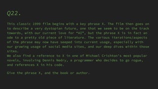 Q22.
This classic 1999 film begins with a key phrase X. The film then goes on
to describe a very dystopian future, one that we seem to be on the track
towards, with our current love for “AI”, but the phrase X is in fact an
ode to a pretty old piece of literature. The various iterations/aspects
of the phrase may now have seeped into current usage, especially with
our growing usage of social media sites, and our deep dives within those
sites.
We also find a reference to X in one of Michael Crichton’s most popular
novels, involving Dennis Nedry, a programmer who decides to go rogue,
and references X in his code.
Give the phrase X, and the book or author.
 